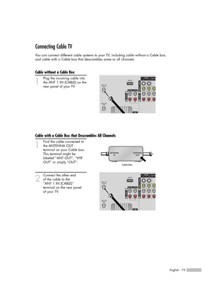 Page 19English - 19
Connecting Cable TV
You can connect different cable systems to your TV, including cable without a Cable box, 
and cable with a Cable box that descrambles some or all channels.
Cable without a Cable Box
1
Plug the incoming cable into
the ANT 1 IN (CABLE) on the
rear panel of your TV.
Cable with a Cable Box that Descrambles All Channels
1
Find the cable connected to
the ANTENNA OUT 
terminal on your Cable box. 
This terminal might be 
labeled “ANT OUT”, “VHF 
OUT” or simply “OUT”.
2
Connect...