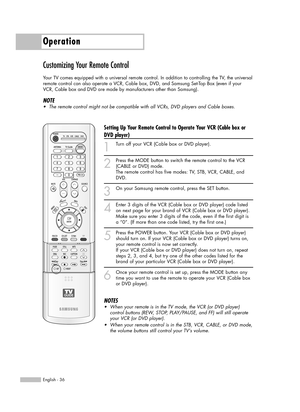 Page 36Operation
English - 36
Customizing Your Remote Control
Your TV comes equipped with a universal remote control. In addition to controlling the TV, the universal
remote control can also operate a VCR, Cable box, DVD, and Samsung Set-Top Box (even if your
VCR, Cable box and DVD are made by manufacturers other than Samsung). 
NOTE
•The remote control might not be compatible with all VCRs, DVD players and Cable boxes.
Setting Up Your Remote Control to Operate Your VCR (Cable box or
DVD player)
1
Turn off your...
