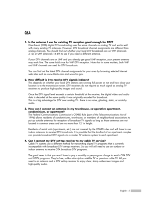 Page 5Q&A
1. Is the antenna I use for existing TV reception good enough for DTV?
Over-the-air (OTA) digital TV broadcasting uses the same channels as analog TV and works well
with many existing TV antennas. However, DTV broadcast channel assignments are different than
analog channels. You should find out whether your local DTV broadcasts are on VHF (channels 
2-13) or UHF (channels 14-69) to see if you need a different antenna.
If your DTV channels are on UHF and you already get good UHF reception, your...