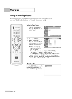 Page 42English - 42
Operation
Viewing an External Signal Source
Use the remote control to switch between viewing signals from connected equipment,
such as a VCR, DVD, Set-Top Box or the TV source (broadcast or cable).
Setting the Signal Source
1
Press the MENU button. 
Press the ENTER button to
select “Input”.
2
Press the ENTER button to
select “Source List”.
Press the …or †button to
select a signal source, then
press the ENTER button.
Alternate method
Press the SOURCE button on the
remote control repeatedly to...