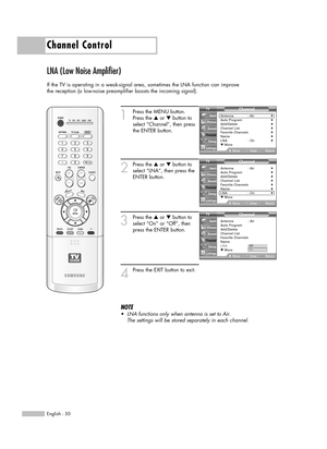 Page 50English - 50
Channel Control
LNA (Low Noise Amplifier)
If the TV is operating in a weak-signal area, sometimes the LNA function can improve
the reception (a low-noise preamplifier boosts the incoming signal).
1
Press the MENU button.
Press the …or †button to
select “Channel”, then press
the ENTER button.
2
Press the …or †button to
select “LNA”, then press the
ENTER button.
3
Press the …or †button to
select “On” or “Off”, then
press the ENTER button.
4
Press the EXIT button to exit.
NOTE
•LNA functions...