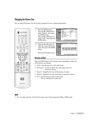 Page 57English - 57
Changing the Picture Size
You can select the picture size which best corresponds to your viewing requirements.
1
Press the MENU button.
Press the …or †button to
select “Picture”, then press
the ENTER button.
Press the …or †button to
select “Size”, then press the
ENTER button.
2
Press the œor √button to
select the screen format you
want, then press the ENTER
button.
Press the EXIT button to exit.
Alternate method
Press the P.SIZE button on the remote control repeatedly to select one
of the...