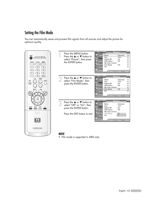 Page 63English - 63
Setting the Film Mode
You can automatically sense and process film signals from all sources and adjust the picture for 
optimum quality.
1
Press the MENU button.
Press the …or †button to
select “Picture”, then press
the ENTER button.
2
Press the …or †button to
select “Film Mode”, then
press the ENTER button.
3
Press the …or †button to
select “Off” or “On”, then
press the ENTER button.
Press the EXIT button to exit.
NOTE
•Film mode is supported in 480i only.
Picture
Mode : Standard√Size :...