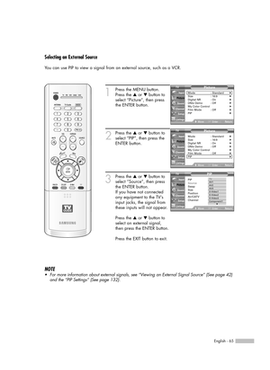 Page 65English - 65
Selecting an External Source
You can use PIP to view a signal from an external source, such as a VCR.
1
Press the MENU button.
Press the …or †button to
select “Picture”, then press
the ENTER button.
2
Press the …or †button to
select “PIP”, then press the
ENTER button.
3
Press the …or †button to
select “Source”, then press
the ENTER button.
If you have not connected
any equipment to the TV’s
input jacks, the signal from
these inputs will not appear.
Press the …or †button to
select an external...