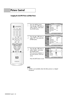 Page 66Picture Control
English - 66
Swapping the Sub (PIP) Picture and Main Picture
1
Press the MENU button.
Press the …or †button to
select “Picture”, then press
the ENTER button.
2
Press the …or †button to
select “PIP”, then press the
ENTER button.
3
Press the …or †button to
select “Swap”, then press 
the ENTER button.
The sub picture appears in
the main picture, and vice
versa.
Press the EXIT button to exit.
NOTE
•SWAPis not available when the Main picture is a Digital 
broadcast.
Picture
Mode :...