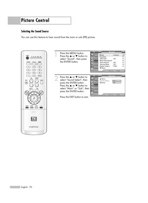 Page 70Picture Control
English - 70
Selecting the Sound Source
You can use this feature to hear sound from the main or sub (PIP) picture.
1
Press the MENU button.
Press the …or †button to
select “Sound”, then press
the ENTER button.
2
Press the …or †button to
select “Sound Select”, then
press the ENTER button.
Press the …or †button to
select “Main” or “Sub”, then
press the ENTER button.
Press the EXIT button to exit.
Sound
Mode : Custom√Equalizer√SRS TSXT :  Off√Multi-Track Options√Auto Volume :  Off√Internal...