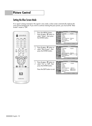 Page 72Picture Control
English - 72
Setting the Blue Screen Mode
If no signal is being received or the signal is very weak, a blue screen automatically replaces the
noisy picture background. If you wish to continue viewing the poor picture, you must set the “Blue
Screen” mode to “Off”.
1
Press the MENU button.
Press the …or †button to
select “Setup”, then press 
the ENTER button.
2
Press the …or †button to
select “Blue Screen”, then
press the ENTER button.
3
Press the …or †button to
select “On” or “Off”, then...