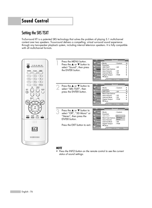 Page 76Sound Control
English - 76
Setting the SRS TSXT
TruSurround XT is a patented SRS technology that solves the problem of playing 5.1 multichannel
content over two speakers. Trusurround delivers a compelling, virtual surround sound experience
through any two-speaker playback system, including internal television speakers. It is fully compatible
with all multichannel formats.
1
Press the MENU button.
Press the …or †button to
select “Sound”, then press
the ENTER button.
2
Press the …or †button to
select “SRS...