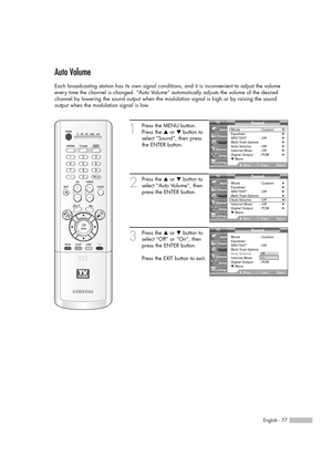 Page 77English - 77
Auto Volume
Each broadcasting station has its own signal conditions, and it is inconvenient to adjust the volume
every time the channel is changed. “Auto Volume” automatically adjusts the volume of the desired
channel by lowering the sound output when the modulation signal is high or by raising the sound 
output when the modulation signal is low.
1
Press the MENU button.
Press the …or †button to
select “Sound”, then press
the ENTER button.
2
Press the …or †button to
select “Auto Volume”,...