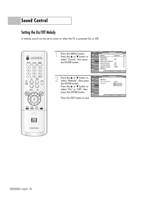 Page 82Sound Control
English - 82
Setting the On/Off Melody
A melody sound can be set to come on when the TV is powered On or Off.
1
Press the MENU button.
Press the …or †button to
select “Sound”, then press
the ENTER button.
2
Press the …or †button to
select “Melody”, then press
the ENTER button.
Press the …or †button to
select “On” or “Off”, then
press the ENTER button.
Press the EXIT button to exit.
Sound
Mode : Custom√Equalizer√SRS TSXT :  Off√Multi-Track Options√Auto Volume :  Off√Internal Mute :...