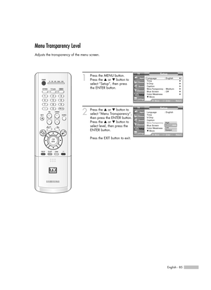 Page 85English - 85
Menu Transparency Level
Adjusts the transparency of the menu screen.
1
Press the MENU button.
Press the …or †button to
select “Setup”, then press 
the ENTER button.
2
Press the …or †button to
select “Menu Transparency”,
then press the ENTER button.
Press the …or †button to
select level, then press the
ENTER button.
Press the EXIT button to exit.
Setup
Language : English√Time√V-Chip√Caption√Menu Transparency: Medium√Blue Screen : Off√Color Weakness√▼ More
MoveEnterReturn Input
Picture
Sound...