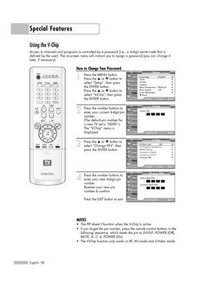 Page 86Special Features
English - 86
Using the V-Chip
Access to channels and programs is controlled by a password (i.e., a 4-digit secret code that is
defined by the user). The on-screen menu will instruct you to assign a password (you can change it
later, if necessary).
How to Change Your Password
1
Press the MENU button.
Press the …or †button to
select “Setup”, then press
the ENTER button.
Press the …or †button to
select “V-Chip”, then press
the ENTER button.
2
Press the number buttons to
enter your current...