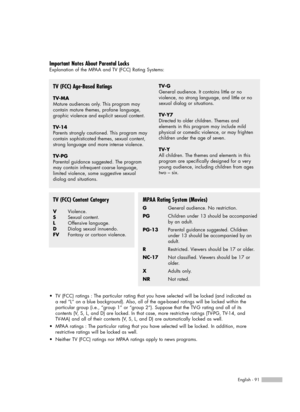 Page 91English - 91
Important Notes About Parental Locks
Explanation of the MPAA and TV (FCC) Rating Systems:
TV (FCC) Age-Based Ratings
TV-MA
Mature audiences only. This program may  
contain mature themes, profane language,
graphic violence and explicit sexual content.
TV-14
Parents strongly cautioned. This program may
contain sophisticated themes, sexual content,
strong language and more intense violence.
TV-PG
Parental guidance suggested. The program
may contain infrequent coarse language,
limited violence,...