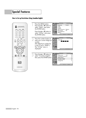 Page 92Special Features
English - 92
How to Set up Restrictions Using Canadian English
1
Press the MENU button.
Press the …or †button to
select “Setup”, then press 
the ENTER button.
Press the …or †button to
select “V-Chip”, then press
the ENTER button.
2
Press the number buttons to
enter your current 4-digit pin
number.
(The default pin number for
a new TV set is “0000”.)
The “V-Chip” menu is
displayed.
3
Press the …or †button to
select “Canadian English”,
then press the ENTER button.V- Chip
V-Chip Lock :...