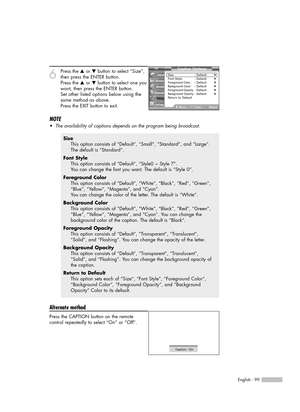 Page 99English - 99
6
Press the …or †button to select “Size”,
then press the ENTER button.
Press the …or †button to select one you
want, then press the ENTER button.
Set other listed options below using the
same method as above.
Press the EXIT button to exit.
NOTE
•The availability of captions depends on the program being broadcast.
Alternate method
Press the CAPTION button on the remote
control repeatedly to select “On” or “Off”.
Size
This option consists of “Default”, “Small”, “Standard”, and “Large”.
The...