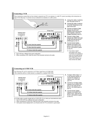 Page 11English-11
Connecting a VCR
These instructions assume that you have already connected your TV to an antenna or a cable TV system (according to the instructions on
pages 9-10). Skip step 1 if you have not yet connected to an antenna or a cable system. 
1.Unplug the cable or antenna
from the back of the TV.
2.Connect the cable or antenna
to the ANT IN terminal on the
back of the VCR.
3.Connect an Antenna Cable
between the ANT OUT
terminal on the VCR and the
ANT1 IN(AIR) or ANT2 IN
(CABLE) terminal on the...