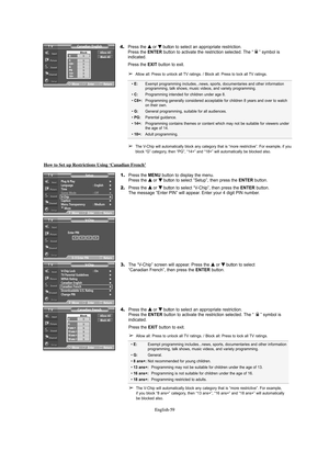 Page 59English-59 English-59
4.Press the … …
or † †
button to select an appropriate restriction.
Press the ENTERbutton to activate the restriction selected. The “ ” symbol is 
indicated.
Press the EXIT button to exit.
➢Allow all: Press to unlock all TV ratings. / Block all: Press to lock all TV ratings.
➢The V-Chip will automatically block any category that is “more restrictive”. For example, if you 
block “G” category, then “PG”, “14+” and “18+” will automatically be blocked also.
• E:Exempt programming...