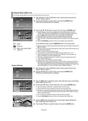 Page 62English-62
Using the Photo (JPEG) List
1.After switching the mode to WISELINK, select a memory device that you have 
installed. (Refer to page 61)
2.Press the œ œ
or √ √
button to select “Photo”, then press the ENTERbutton.
JPEG files and existing folders are displayed.
3.Press the … … 
 
/ † † 
 
/ œ/ √buttons to select a file, then press the ENTERbutton.
➢Pressing the button over a photo icon displays the currently selected photo in full screen.
However, JPEG files smaller than 640x480 pixels are...