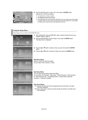 Page 68English-68
Using the Setup Menu
1.After switching the mode to WISELINK, select a memory device that you have 
installed. (Refer to page 61)
2.Press the œ œ
or √ √
button to select “Setup”, then press the ENTERbutton.
The Setup menu is displayed.
3.Press the … … 
 
or † †
button to select an item you want, then press the ENTER
button.
4.Press the … … 
 
or † †
button to select the option, then press the ENTERbutton.
Slide Show Speed:
Select to control the slide show speed.
You can select "Fast",...