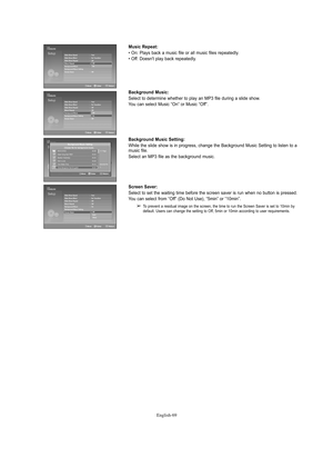 Page 69English-69
Music Repeat:
• On: Plays back a music file or all music files repeatedly.
• Off: Doesn't play back repeatedly.
Background Music:
Select to determine whether to play an MP3 file during a slide show.
You can select Music “On” or Music “Off”.
Background Music Setting:
While the slide show is in progress, change the Background Music Setting to listen to a
music file. 
Select an MP3 file as the background music.
Screen Saver:
Select to set the waiting time before the screen saver is run when...