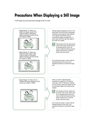 Page 2Precautions When Displaying a Still Image
• Digital Ready TV: When you
select the regular screen (4:3)
mode to watch an SD-grade
digital broadcast (and the set-top
box output is 480p). Although digital broadcasting must be in the
wide screen (16:9) HD format, broadcasters
sometimes show programs made originally
in the regular screen format (4:3) by
converting the signals into digital form, in
which case the left and right side edges of
the screen are cropped.   
Do not leave the screen in pause mode for...