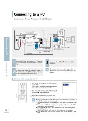 Page 104You can connect a PC to your TV and use the TV as the PC monitor.
Connecting to a PC
102
Connecting to a PC
Connecting to a PC
To View a PC Image on the TV
1
Connect the PC Video cable between the [PC Input] jack
on the back of the TV and [Monitor Output] port on the
PC.
3
Supply power to the PC and TV after making all the
connections.
2
To hear PC sound through the TV speakers, connect a PC
Audio cable between the [PC Audio In] jack on the back
of the TV and [Audio Output] port on the PC.
Turn on the...