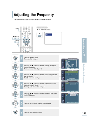 Page 107If vertical patterns appear on the PC screen, adjust the frequency.
SetupTime√Plug & Play√V-Chip√Caption√Language : English√Blue Screen : Off√Color Weakness: Off√
† More
Move Enter Return
Image LockCoarse 1363
Fine 0
Move Enter Return
Image LockCoarse1363
Fine 0
Move Adjust Return
PCImage Lock√Position√Image Reset√Auto Adjustment√
1024x768@60Hz
Move Enter Return
Adjusting the Frequency
105
Connecting to a PC
Adjusting the Frequency
1Press the [MENU] button.The menu will be displayed.
2
Press the […/†]...