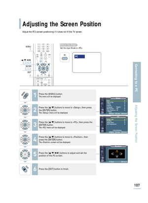 Page 109Adjust the PC’s screen positioning if it does not fit the TV screen.
SetupTime√Plug & Play√V-Chip√Caption√Language : English√Blue Screen : Off√Color Weakness: Off√
† More
Move Enter Return
PCImage Lock√Position√Image Reset√Auto Adjustment√
1024x768@60Hz
Move Enter Return
Position
Move Return
Adjusting the Screen Position
107
Connecting to a PC
Adjusting the Screen Position
1Press the [MENU] button.The menu will be displayed.
2
Press the […/†] buttons to move to , then press
the [ENTER] button.
The  menu...