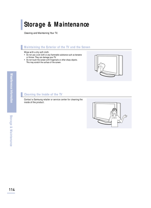 Page 116Storage & Maintenance
114
Miscellaneous Information
Storage & Maintenance
Cleaning and Maintaining Your TV.
Maintaining the Exterior of the TV and the Screen
Wipe with a dry soft cloth.• Do not use a wet cloth or any flammable substance such as benzene
or thinner. They can damage your TV.
• Do not touch the screen with fingernails or other sharp objects. 
This may scratch the surface of the screen.
Cleaning the Inside of the TV
Contact a Samsung retailer or service center for cleaning the
inside of the...