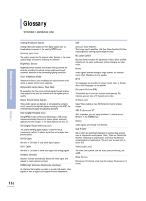 Page 118Glossary
Terms listed in alphabetical order.
116
Miscellaneous Information
Glossary
Analog Broadcast Signals
Analog video/audio signals are non-digital signals sent by
broadcasting companies in the existing NTSC format. 
Antenna Input Jack
The jack to connect the TV antenna cable. Typically in the round
coaxial shape and used for watching Air channels.
Brightness Sensor
Brightness Sensor enables comfortable viewing without eye
strain by providing the optimal picture brightness through
automatic detection...