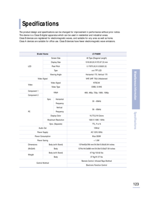 Page 125123
Miscellaneous Information
Specifications
Specifications
The product design and specifications can be changed for improvement in performance without prior notice. 
This device is a Class B digital apparatus which can be used in residential and industrial areas. 
Class B devices are registered for electromagnetic waves, and suitable for any area as well as home.
Class A devices are suitable for office use. Class B devices have fewer electromagnetic wave emissions.
Model Name LT-P468W
Screen Size 46...