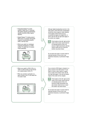 Page 3• Integrated Digital TV (wide-
screen): When the TV receives
SD-grade (regular) broadcasting
signals (receives 480p regular
signals). 
• Digital Ready TV (wide-screen):
When the TV receives SD-grade
(regular) broadcasting signals
(with a set-top box).
• When you watch an analogue
(regular) broadcast on a wide-
screen TV (with the 4:3 screen
mode selected).
Although digital broadcasting must be in the
wide screen (16:9) HD format, broadcasters
sometimes show programs made originally
in the regular screen...