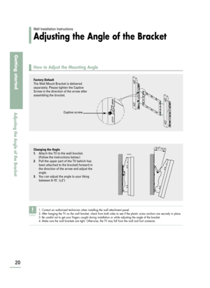 Page 22Wall Installation Instructions
Adjusting the Angle of the Bracket
How to Adjust the Mounting Angle
20
Getting started
Adjusting the Angle of the Bracket
Factory Default
The Wall Mount Bracket is delivered
separately. Please tighten the Captive
Screw in the direction of the arrow after
assembling the bracket.
Captive screw
Changing the Angle
1
. Attach the TV to the wall bracket. 
(Follow the instructions below.)
2. Pull the upper part of the TV (which has
been attached to the bracket) forward in
the...