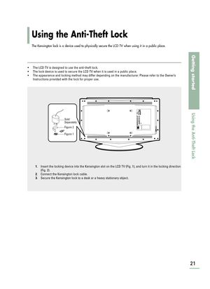 Page 23Using the Anti-Theft Lock
21
Getting started
Using the Anti-Theft Lock
The Kensington lock is a device used to physically secure the LCD TV when using it in a public place. 
•The LCD TV is designed to use the anti-theft lock.
•The lock device is used to secure the LCD TV when it is used in a public place.
•The appearance and locking method may differ depending on the manufacturer. Please refer to the Owner’s
Instructions provided with the lock for proper use. 
1. Insert the locking device into the...