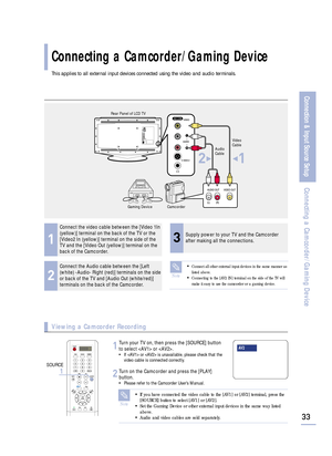 Page 35This applies to all external input devices connected using the video and audio terminals.
33
Connection & Input Source Setup
Connecting a Camcorder/Gaming Device
Connecting a Camcorder/Gaming Device
1
Connect the video cable between the [Video 1In
(yellow)] terminal on the back of the TV or the
[Video2 In (yellow)] terminal on the side of the
TV and the [Video Out (yellow)] terminal on the
back of the Camcorder.
3
Supply power to your TV and the Camcorder
after making all the connections.
2
Connect the...