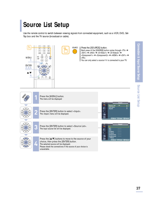Page 39Use the remote control to switch between viewing signals from connected equipment, such as a VCR, DVD, Set-
Top box and the TV source (broadcast or cable).
InputTV
AV1 : - - - -
AV2 : - - - -
S-Video1 : - - - -
S-Video2 : - - - -
Component1 : - - - -
Component2 : - - - -
† More
Move Enter Return
37
Connection & Input Source Setup
Source List Setup
Source List Setup
1Press the [MENU] button.The menu will be displayed
2Press the [ENTER] button to select .The  menu will be displayed.
3Press the [ENTER]...