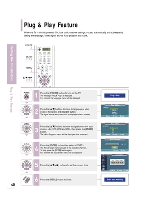 Page 42When the TV is initially powered On, four basic customer settings proceed automatically and subsequently:
Setting the language, Video signal source, Auto program and Clock.
Clock Set
Move   Adjust Skip
Enjoy your watching
Plug & Play
Plug & PlayLanguage
English
Français
Español
Português
Move    Enter Skip
Plug & PlayAir/CATV
Air
STD
HRC
IRC
Move    Enter Skip
Auto Program
Air   13
Enter Skip
Plug & Play Feature
40
Setting the Initialization
Plug & Play Feature
1
Press the [POWER] button to turn on the...