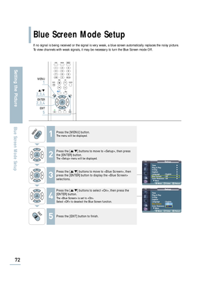 Page 74SetupTime√
Plug & Play√
V-Chip√
Caption√
Language : English√
Blue Screen : Off√
Color Weakness: Off√
† More
Move Enter Return
SetupTime
Plug & Play
V-Chip
Caption
Language : English
Blue Screen: Off
Color Weakness: Off
† More
Move Enter Return
Blue Screen Mode Setup
72
Setting the Picture
Blue Screen Mode Setup
If no signal is being received or the signal is very weak, a blue screen automatically replaces the noisy picture.
To view channels with weak signals, it may be necessary to turn the Blue Screen...