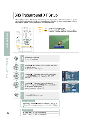 Page 82SoundMode : Standard√
Equalizer√
MTS : Stereo√
Auto Volume : Off√
SRS TSXT : Off√
Sub Woofer√
Sound Select : Main√
Move Enter Return
SoundMode : Standard
Equalizer
MTS : Stereo
Auto Volume : Off
SRS TSXT: Off
Sub Woofer
Sound Select : Main
Move Enter Return
Off3D Mono
Stereo
SRS TruSurround XT Setup
80
Setting the Sound
SRS TruSurround XT Setup
TruSurround XT is a patented SRS technology that solves the problem of playing 5.1 multichannel content over two speakers.
Trusurround delivers a compelling,...