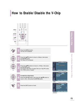 Page 95V-ChipV-Chip Lock: On
TV Parental Guidelines
MPAA Rating
Change PIN
Move Enter Return
V-Chip
0~9 Enter PIN Return
How to Enable/Disable the V-Chip
93
Using the V-Chip
How to Enable/Disable the V-Chip
1Press the [MENU] button.The menu will be displayed.
2
Press the […/†] button to move to , then press
the [ENTER] button.
The  will be displayed.
3
Press the […/†] buttons to move to , then press
the [ENTER] button.
The message  will appear. Enter your 4 digit PIN number. 
The  screen will appear.
4
To...