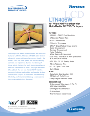 Page 1LCD
LTN406W
40” Wide HDTV Monitor with 
Multi-Media PC/DVD/TV Inputs
TV/VIDEO
•1280 (H) x 768 (V) Pixel Resolution
•Widescreen Aspect Ratio
•600:1 Contrast Ratio
•500 cd/m
2Brightness
•DNIe™ (Digital Natural Image engine)
Detail Enhancement
Contrast Enhancement
Noise Reduction
White Balance Enhancement 
•Dual NTSC Tuner Built-In With Split Screen 
& PC Picture-In-Picture
•170° (H) / 170° (V) Viewing Angle
•16 ms Response Time
•3D Y/C Digital Comb Filter
•Swivel Base
AUDIO
•Detachable Side Speakers With...