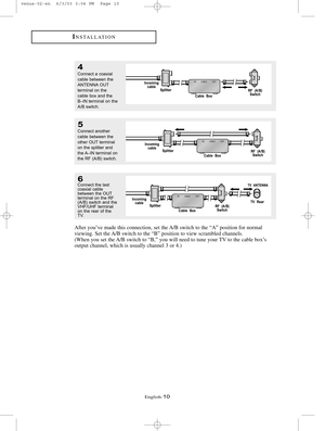 Page 17English-10
4
Connect a coaxial
cable between the
ANTENNA OUT
terminal on the
cable box and the
B–IN terminal on the
A/B switch.
5
Connect another
cable between the
other OUT terminal
on the splitter and
the A–IN terminal on
the RF (A/B) switch. 
6Connect the last 
coaxial cable
between the OUT
terminal on the RF
(A/B) switch and the
VHF/UHF terminal
on the rear of the
TV.
INSTALLATION
After you’ve made this connection, set the A/B switch to the “A” position for normal 
viewing. Set the A/B switch to the...