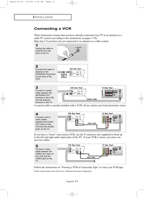 Page 18English-11
INSTALLATION
3Connect a coaxial
cable between the
ANTENNA OUT
terminal on the VCR
and the antenna 
terminal on the TV.
4Connect a set of
audio cables
between the AUDIO
OUT jacks on the
VCR and the AUDIO
jacks on the TV.
5Connect a video
cable between the
VIDEO OUT jack on
the VCR and the
VIDEO jack on the
TV.
Follow the instructions in “Viewing a VCR or Camcorder Tape” to view your VCR tape.
# Each external input source device has a different back panel configuration.
A coaxial cable is...