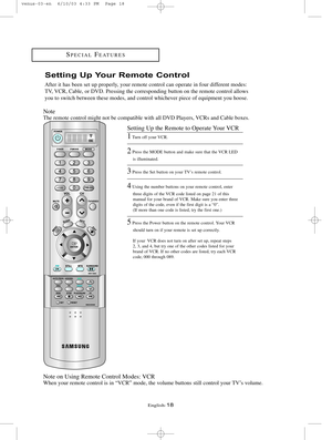 Page 25English-18
Setting Up Your Remote Control
After it has been set up properly, your remote control can operate in four different modes:
TV, VCR, Cable, or DVD. Pressing the corresponding button on the remote cont\
rol allows
you to switch between these modes, and control whichever piece of equipm\
ent you hoose.
Note
The remote control might not be compatible with all DVD Players, VCRs and Cable boxes.
Note on Using Remote Control Modes: VCR
When your remote control is in “VCR” mode, the volume buttons...