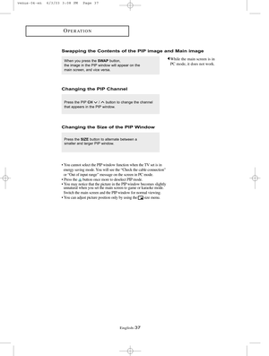 Page 44English-37
OPERATION
While the main screen is in
PC mode, it does not work.When you press the SWAPbutton,
the image in the PIP window will appear on the
main screen, and vice versa. 
Swapping the Contents of the PIP image and Main image
Press the PIPCH/  button to change the channel
that appears in the PIP window.
Changing the PIP Channel
Press the SIZEbutton to alternate between a 
smaller and larger PIP window. 
Changing the Size of the PIP Window
• You cannot select the PIP window function when the TV...