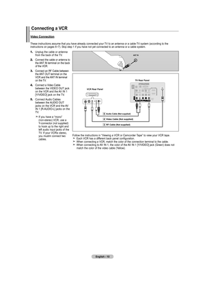 Page 12
English - 10
Connecting a VCR
These instructions assume that you have already connected your TV to an antenna or a cable TV system (according to the instructions on pages 6~7). Skip step 1 if you have not yet connected to an antenna or a cable s\
ystem. 
1.		Unplug the cable or antenna from the back of the TV.
2.		Connect the cable or antenna to the ANT IN terminal on the back of the VCR.
3.		Connect an RF Cable between   the ANT OUT terminal on the  VCR and the ANT IN terminal on the TV.
4.		Connect a...