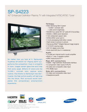 Page 1
TV/Video
• New Samsung Gen-5 panel - 10,000:1 contrast ratio
- 1,500 cd/m2 brightness
• 60,000 hour panel life* (27 years @ 6 hours/day)
• 852(H) x 480(V) pixel resolution
• 16:9 widescreen aspect ratio
• NTSC/ATSC tuner built-in
• 13-bit processing (549 billion colors)
• Split screen & picture in picture
• Samsung DNIe™ (Digital Natural Image engine)
• 175°(H/V) viewing angle
• 3D Y/C digital comb filter
• Auto pixel shift (burn in resistance)
Audio
• 15-watt per channel built-in audio amplifier 
•...