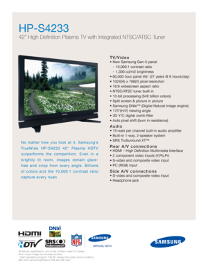 Page 1TV/Video
• New Samsung Gen-5 panel 
- 10,000:1 contrast ratio
- 1,300 cd/m2 brightness
• 60,000 hour panel life* (27 years @ 6 hours/day)
• 1024(H) x 768(V) pixel resolution
• 16:9 widescreen aspect ratio
• NTSC/ATSC tuner built-in
• 13-bit processing (549 billion colors)
• Split screen & picture in picture
• Samsung DNIe™ (Digital Natural Image engine)
• 175°(H/V) viewing angle
• 3D Y/C digital comb filter
• Auto pixel shift (burn in resistance)
Audio
• 15-watt per channel built-in audio amplifier 
•...