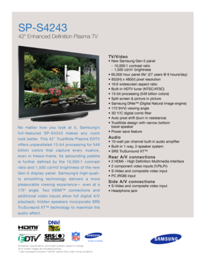 Page 1No matter how you look at it, Samsung’s
f u l l - f e a t u red SP-S4243 makes any ro o m
look better. This 42 TrueWide Plasma EDTV
o ffers unparalleled 13-bit processing for 549
billion colors that capture every nuance,
even in freeze-frame. Its astounding palette
is further defined by the 10,000:1 contrast
ratio and 1,500 cd/m2 brightness of the new
Gen-5 display panel. Samsung’s high-quali-
ty smoothing technology delivers a more
pleasurable viewing experience— even at a
175° angle. Two HDMI™...