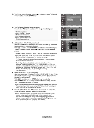 Page 60
English - 5
3.	The “V-Chip” screen will appear. Press the ▲ or ▼ buttons to select “TV Parental 
    Guidelines”, then press the  Ent Er button.
4.	The “TV Parental Guidelines” screen will appear. 
    Press the ▲ or ▼ buttons to select one of the six aged based categories:
• TV-Y: Young children 
•  TV-Y7: Children 7 and over 
•  TV-G: General audience 
•  TV-PG: Parental guidance 
•  TV-14: Viewers 14 and over 
•  TV-MA: Mature audience
 
5.	At this point, one of the TV-Ratings is selected....